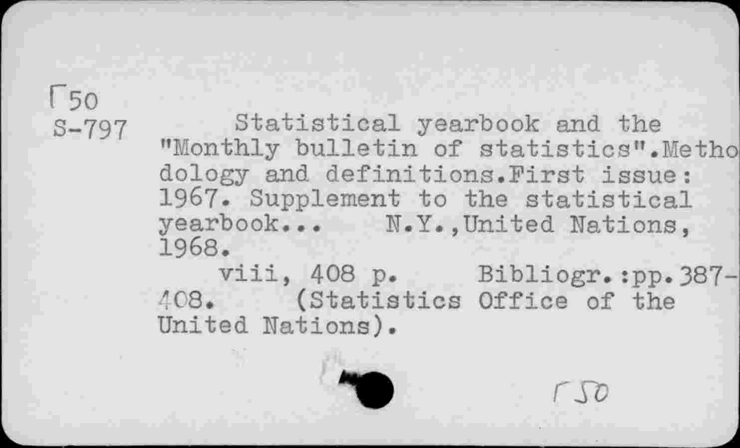 ﻿r 50 S-797
Statistical yearbook and the ’’Monthly bulletin of statistics”.Meth dology and definitions.First issue:
1967.	Supplement to the statistical yearbook... N.Y.»United Nations,
1968.
viii, 408 p. Bibliogr.:pp.387 408. (Statistics Office of the United Nations).
